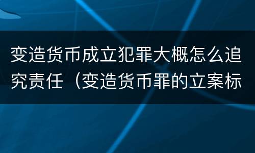 变造货币成立犯罪大概怎么追究责任（变造货币罪的立案标准）