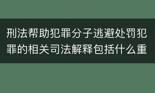 刑法帮助犯罪分子逃避处罚犯罪的相关司法解释包括什么重要规定