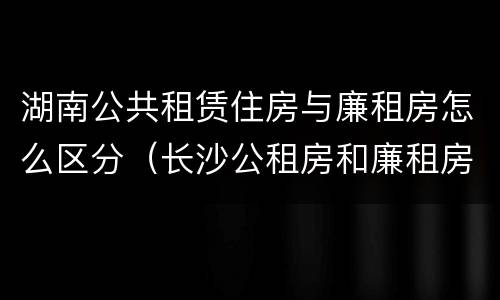 湖南公共租赁住房与廉租房怎么区分（长沙公租房和廉租房的区别）