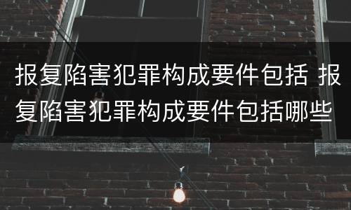 报复陷害犯罪构成要件包括 报复陷害犯罪构成要件包括哪些