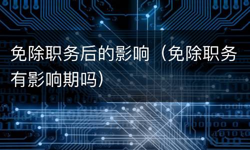 免除职务后的影响（免除职务有影响期吗）