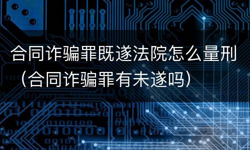 合同诈骗罪既遂法院怎么量刑（合同诈骗罪有未遂吗）