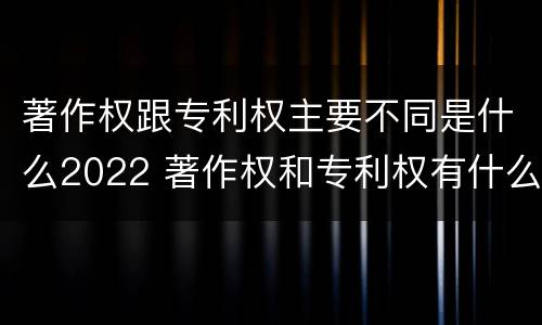 著作权跟专利权主要不同是什么2022 著作权和专利权有什么区别