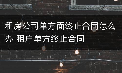 租房公司单方面终止合同怎么办 租户单方终止合同