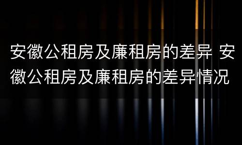 安徽公租房及廉租房的差异 安徽公租房及廉租房的差异情况