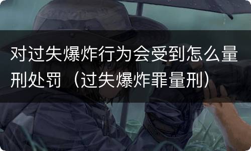 对过失爆炸行为会受到怎么量刑处罚（过失爆炸罪量刑）