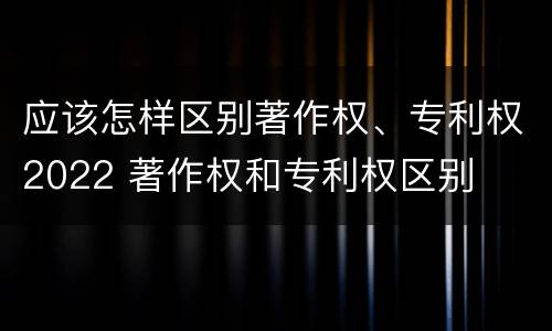 应该怎样区别著作权、专利权2022 著作权和专利权区别