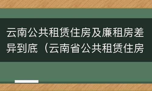 云南公共租赁住房及廉租房差异到底（云南省公共租赁住房）