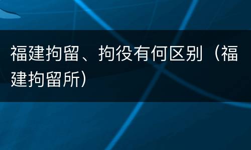 福建拘留、拘役有何区别（福建拘留所）