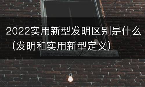 2022实用新型发明区别是什么（发明和实用新型定义）