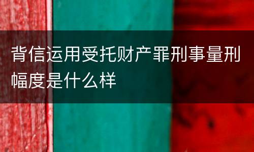 背信运用受托财产罪刑事量刑幅度是什么样