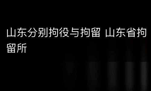 山东分别拘役与拘留 山东省拘留所