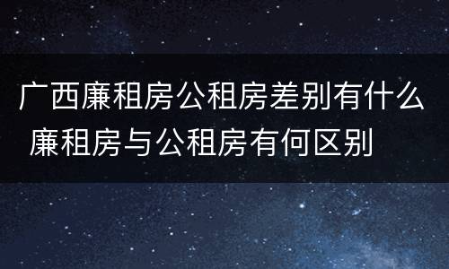 广西廉租房公租房差别有什么 廉租房与公租房有何区别