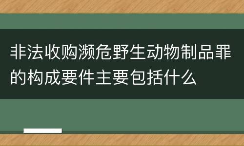 非法收购濒危野生动物制品罪的构成要件主要包括什么