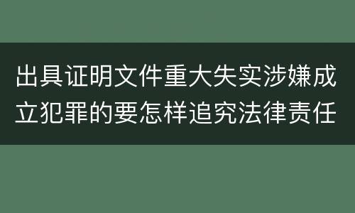 出具证明文件重大失实涉嫌成立犯罪的要怎样追究法律责任