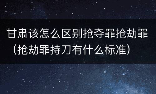 甘肃该怎么区别抢夺罪抢劫罪（抢劫罪持刀有什么标准）