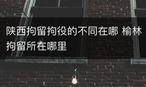 陕西拘留拘役的不同在哪 榆林拘留所在哪里