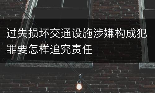 过失损坏交通设施涉嫌构成犯罪要怎样追究责任
