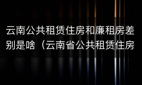 云南公共租赁住房和廉租房差别是啥（云南省公共租赁住房）