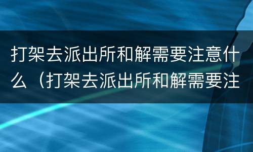 打架去派出所和解需要注意什么（打架去派出所和解需要注意什么吗）