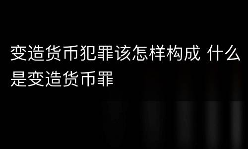 变造货币犯罪该怎样构成 什么是变造货币罪