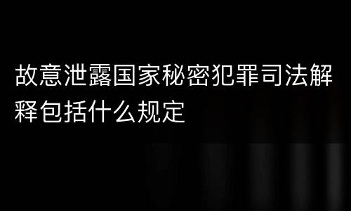 故意泄露国家秘密犯罪司法解释包括什么规定