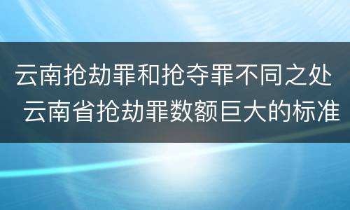 云南抢劫罪和抢夺罪不同之处 云南省抢劫罪数额巨大的标准