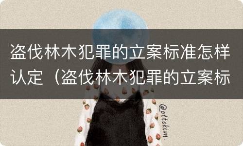 盗伐林木犯罪的立案标准怎样认定（盗伐林木犯罪的立案标准怎样认定）