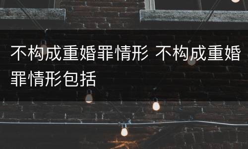 不构成重婚罪情形 不构成重婚罪情形包括