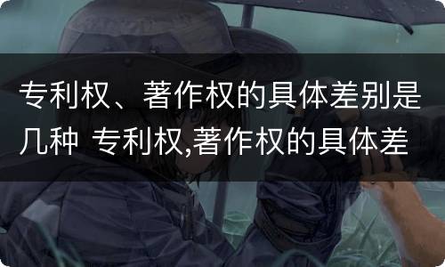 专利权、著作权的具体差别是几种 专利权,著作权的具体差别是几种类型