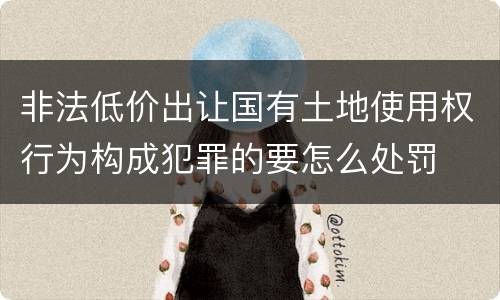 非法低价出让国有土地使用权行为构成犯罪的要怎么处罚