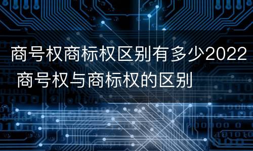 商号权商标权区别有多少2022 商号权与商标权的区别