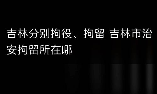 吉林分别拘役、拘留 吉林市治安拘留所在哪