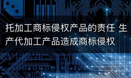 托加工商标侵权产品的责任 生产代加工产品造成商标侵权