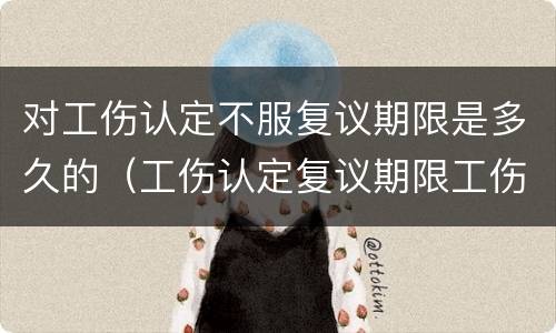 对工伤认定不服复议期限是多久的（工伤认定复议期限工伤认定生效吗）