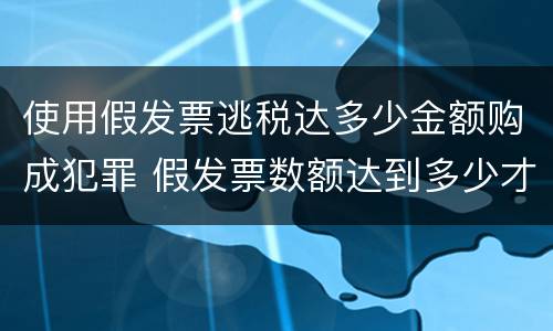使用假发票逃税达多少金额购成犯罪 假发票数额达到多少才算犯罪