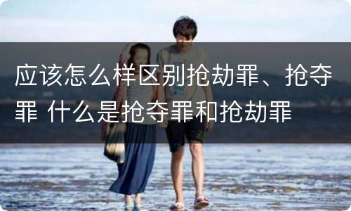 应该怎么样区别抢劫罪、抢夺罪 什么是抢夺罪和抢劫罪