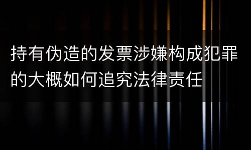 持有伪造的发票涉嫌构成犯罪的大概如何追究法律责任