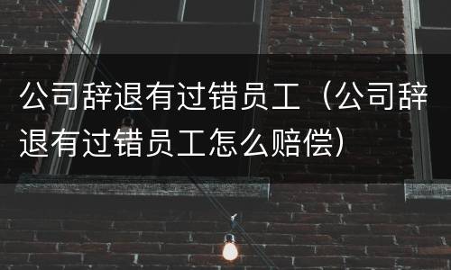 公司辞退有过错员工（公司辞退有过错员工怎么赔偿）