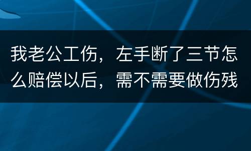 我老公工伤，左手断了三节怎么赔偿以后，需不需要做伤残鉴定