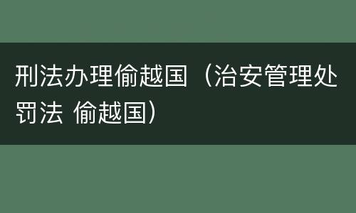 刑法办理偷越国（治安管理处罚法 偷越国）
