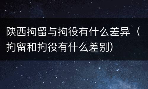 陕西拘留与拘役有什么差异（拘留和拘役有什么差别）