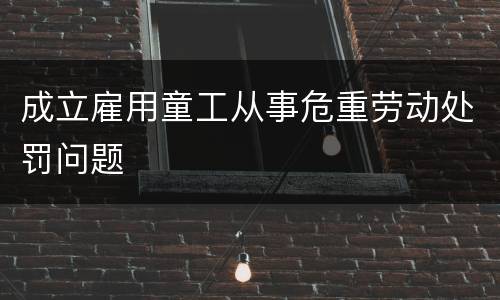 成立雇用童工从事危重劳动处罚问题