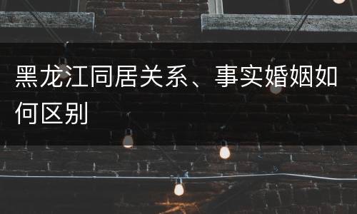 黑龙江同居关系、事实婚姻如何区别