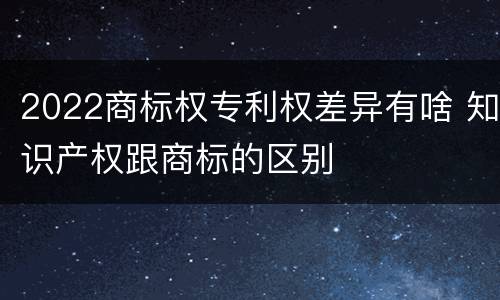 2022商标权专利权差异有啥 知识产权跟商标的区别