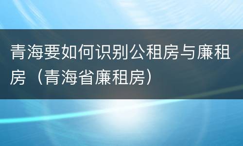 青海要如何识别公租房与廉租房（青海省廉租房）
