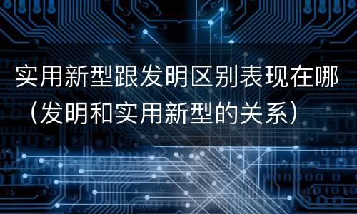 实用新型跟发明区别表现在哪（发明和实用新型的关系）