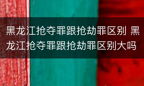 黑龙江抢夺罪跟抢劫罪区别 黑龙江抢夺罪跟抢劫罪区别大吗