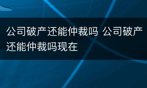 公司破产还能仲裁吗 公司破产还能仲裁吗现在