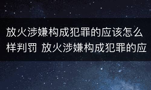 放火涉嫌构成犯罪的应该怎么样判罚 放火涉嫌构成犯罪的应该怎么样判罚呢